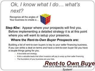 Ok, I know what I do… what’s
   next?
   Recognize all the angles of
   Your business to create a…


Step #2w: Appear where your prospects will find you.
  Before implementing a detailed strategy it is at this point
  where you will want to setup your presence.
   Where the Rent-to-Own Buyer Prospects are:
  Building a list of rent-to-own buyers is key to your seller financing business.
  If you can strike a deal on terms and have a rent-to-own buyer list you have
  a couple things going for you.
           A favorable exit strategy.
           A list a valuable leads that other investors will pay to wrap up their seller financing.
           The foundation of your business are your lists.


                                               Rent-to Own Buyer
                                             Now Let’s Make the Nuts and Bolts of Our
                                                            System!
 