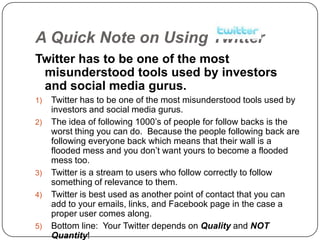 A Quick Note on Using Twitter
Twitter has to be one of the most
 misunderstood tools used by investors
 and social media gurus.
1)   Twitter has to be one of the most misunderstood tools used by
     investors and social media gurus.
2)   The idea of following 1000‟s of people for follow backs is the
     worst thing you can do. Because the people following back are
     following everyone back which means that their wall is a
     flooded mess and you don‟t want yours to become a flooded
     mess too.
3)   Twitter is a stream to users who follow correctly to follow
     something of relevance to them.
4)   Twitter is best used as another point of contact that you can
     add to your emails, links, and Facebook page in the case a
     proper user comes along.
5)   Bottom line: Your Twitter depends on Quality and NOT
     Quantity!
 