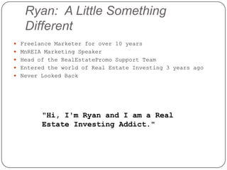 Ryan: A Little Something
   Different
 Freelance Marketer for over 10 years
 MnREIA Marketing Speaker
 Head of the RealEstatePromo Support Team
 Entered the world of Real Estate Investing 3 years ago
 Never Looked Back




        "Hi, I'm Ryan and I am a Real
        Estate Investing Addict."
 