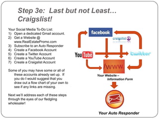 Step 3e: Last but not Least…
      Craigslist!
Your Social Media To-Do List:
1) Open a dedicated Gmail account.
2) Get a Website @
   www.RealEstatePromo.com
3) Subscribe to an Auto Responder
4) Create a Facebook Account
5) Create a Twitter Account
6) Create a YouTube Account
7) Create a Craigslist Account

Some of you may have some or all of
   these accounts already set up. If      Your Website –
   you do I would suggest that you              Information Form
   draw out a flow chart of your own to
   see if any links are missing.

Next we‟ll address each of these steps
through the eyes of our fledgling
wholesaler!

                                          Your Auto Responder
 