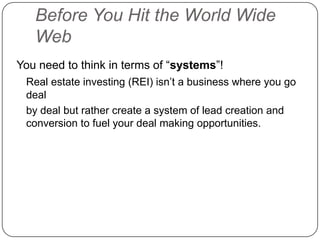 Before You Hit the World Wide
   Web
You need to think in terms of “systems”!
 Real estate investing (REI) isn‟t a business where you go
 deal
 by deal but rather create a system of lead creation and
 conversion to fuel your deal making opportunities.
 