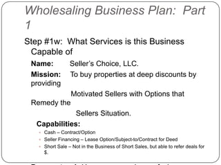 Wholesaling Business Plan: Part
1
Step #1w: What Services is this Business
 Capable of
 Name:           Seller‟s Choice, LLC.
 Mission:        To buy properties at deep discounts by
 providing
                  Motivated Sellers with Options that
 Remedy the
               Sellers Situation.
   Capabilities:
    Cash – Contract/Option
    Seller Financing – Lease Option/Subject-to/Contract for Deed
    Short Sale – Not in the Business of Short Sales, but able to refer deals for
     $.
 