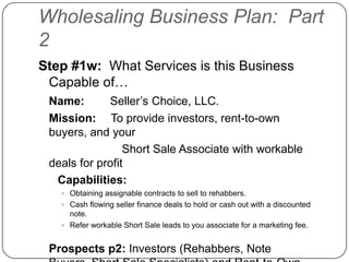Wholesaling Business Plan: Part
2
Step #1w: What Services is this Business
 Capable of…
 Name:       Seller‟s Choice, LLC.
 Mission: To provide investors, rent-to-own
 buyers, and your
                 Short Sale Associate with workable
 deals for profit
  Capabilities:
    Obtaining assignable contracts to sell to rehabbers.
    Cash flowing seller finance deals to hold or cash out with a discounted
     note.
    Refer workable Short Sale leads to you associate for a marketing fee.


 Prospects p2: Investors (Rehabbers, Note
 