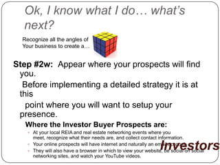 Ok, I know what I do… what’s
  next?
  Recognize all the angles of
  Your business to create a…


Step #2w: Appear where your prospects will find
 you.
  Before implementing a detailed strategy it is at
 this
   point where you will want to setup your
 presence.
   Where the Investor Buyer Prospects are:
     At your local REIA and real estate networking events where you
      meet, recognize what their needs are, and collect contact information.

                                                                 Investors
     Your online prospects will have internet and naturally an email account.
     They will also have a browser in which to view your website, be social on social
      networking sites, and watch your YouTube videos.
 