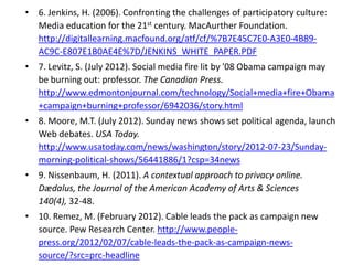 • 6. Jenkins, H. (2006). Confronting the challenges of participatory culture:
  Media education for the 21st century. MacAurther Foundation.
  http://digitallearning.macfound.org/atf/cf/%7B7E45C7E0-A3E0-4B89-
  AC9C-E807E1B0AE4E%7D/JENKINS_WHITE_PAPER.PDF
• 7. Levitz, S. (July 2012). Social media fire lit by '08 Obama campaign may
  be burning out: professor. The Canadian Press.
  http://www.edmontonjournal.com/technology/Social+media+fire+Obama
  +campaign+burning+professor/6942036/story.html
• 8. Moore, M.T. (July 2012). Sunday news shows set political agenda, launch
  Web debates. USA Today.
  http://www.usatoday.com/news/washington/story/2012-07-23/Sunday-
  morning-political-shows/56441886/1?csp=34news
• 9. Nissenbaum, H. (2011). A contextual approach to privacy online.
  Dædalus, the Journal of the American Academy of Arts & Sciences
  140(4), 32-48.
• 10. Remez, M. (February 2012). Cable leads the pack as campaign new
  source. Pew Research Center. http://www.people-
  press.org/2012/02/07/cable-leads-the-pack-as-campaign-news-
  source/?src=prc-headline
 