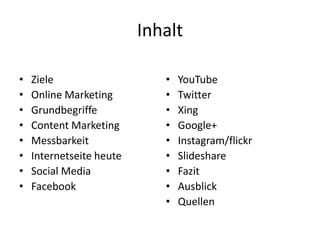 Inhalt
•
•
•
•
•
•
•
•

Ziele
Online Marketing
Grundbegriffe
Content Marketing
Messbarkeit
Internetseite heute
Social Media
Facebook

•
•
•
•
•
•
•
•
•

YouTube
Twitter
Xing
Google+
Instagram/flickr
Slideshare
Fazit
Ausblick
Quellen

 