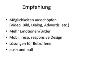 Empfehlung
• Möglichkeiten ausschöpfen
(Video, Bild, Dialog, Adwords, etc.)
• Mehr Emotionen/Bilder
• Mobil, resp. responsive Design
• Lösungen für Betroffene
• push und pull

 