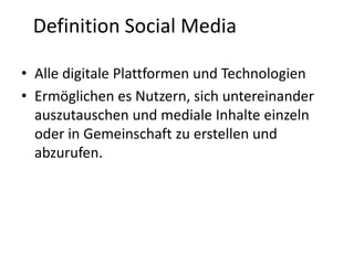 Definition Social Media
• Alle digitale Plattformen und Technologien
• Ermöglichen es Nutzern, sich untereinander
auszutauschen und mediale Inhalte einzeln
oder in Gemeinschaft zu erstellen und
abzurufen.

 