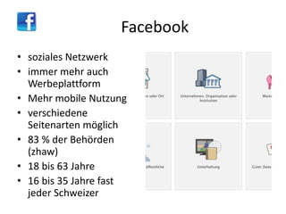 Facebook
• soziales Netzwerk
• immer mehr auch
Werbeplattform
• Mehr mobile Nutzung
• verschiedene
Seitenarten möglich
• 83 % der Behörden
(zhaw)
• 18 bis 63 Jahre
• 16 bis 35 Jahre fast
jeder Schweizer

 