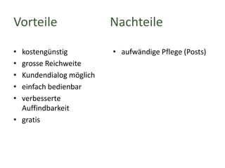 Vorteile
•
•
•
•
•

kostengünstig
grosse Reichweite
Kundendialog möglich
einfach bedienbar
verbesserte
Auffindbarkeit
• gratis

Nachteile
• aufwändige Pflege (Posts)

 