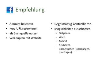 Empfehlung
•
•
•
•

Account besetzen
Kurz-URL reservieren
als Suchquelle nutzen
Verknüpfen mit Website

• Regelmässig kontrollieren
• Möglichkeiten ausschöpfen
–
–
–
–
–

Bildgalerie
Video
Anfahrt
Neuheiten
Dialog suchen (Einladungen,
Um-Fragen)

 