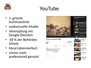 YouTube
• 2. grösste
Suchmaschine
• audiovisuelle Inhalte
• Verknüpfung mit
Google-Diensten
• 69 % der Behörden
(zhaw)
• Kanal (abonnierbar)
• immer mehr
professionell genutzt

 