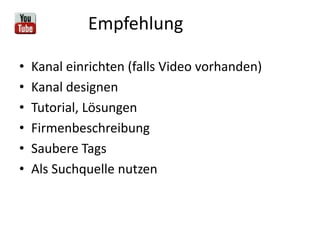 Empfehlung
•
•
•
•
•
•

Kanal einrichten (falls Video vorhanden)
Kanal designen
Tutorial, Lösungen
Firmenbeschreibung
Saubere Tags
Als Suchquelle nutzen

 