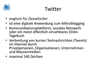 Twitter
• englisch für Gezwitscher
• ist eine digitale Anwendung zum Mikroblogging
• Kommunikationsplattform, soziales Netzwerk
oder ein meist öffentlich einsehbares OnlinTagebuch
• Verbreitung von kurzen Textnachrichten (Tweets)
im Internet durch
Privatpersonen, Organisationen, Unternehmen
und Massenmedien
• maximal 140 Zeichen

 