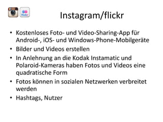 Instagram/flickr
• Kostenloses Foto- und Video-Sharing-App für
Android-, iOS- und Windows-Phone-Mobilgeräte
• Bilder und Videos erstellen
• In Anlehnung an die Kodak Instamatic und
Polaroid-Kameras haben Fotos und Videos eine
quadratische Form
• Fotos können in sozialen Netzwerken verbreitet
werden
• Hashtags, Nutzer

 