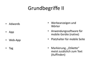 Grundbegriffe II
• Adwords

• Werbeanzeigen und
Wörter

• App

• Anwendungssoftware für
mobile Geräte (native)

• Web-App

• Platzhalter für mobile Seite

• Tag

• Markierung, „Etikette“
meist zusätzlich zum Text
(Auffinden)

 