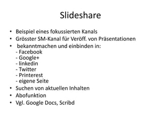 Slideshare
• Beispiel eines fokussierten Kanals
• Grösster SM-Kanal für Veröff. von Präsentationen
• bekanntmachen und einbinden in:
- Facebook
- Google+
- linkedin
- Twitter
- Printerest
- eigene Seite
• Suchen von aktuellen Inhalten
• Abofunktion
• Vgl. Google Docs, Scribd

 