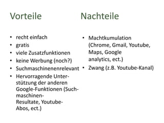 Vorteile
•
•
•
•
•
•

Nachteile

recht einfach
• Machtkumulation
gratis
(Chrome, Gmail, Youtube,
Maps, Google
viele Zusatzfunktionen
analytics, ect.)
keine Werbung (noch?)
Suchmaschinenenrelevant • Zwang (z.B. Youtube-Kanal)
Hervorragende Unterstützung der anderen
Google-Funktionen (SuchmaschinenResultate, YoutubeAbos, ect.)

 