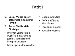 Fazit I
1. Social Media passiv
selber dabei sein und
lernen
2. Social Media aktiv
Einsteiger
• Internet verstärkt als
Push/Pull-Instrument
gezielt, vernetzt und
integriert nutzen
• besser gefunden werden

• Google Analytics
• Aufwand/Ertrag
abschätzen
• Facebook-Präsenz
• Youtube-Präsenz

 