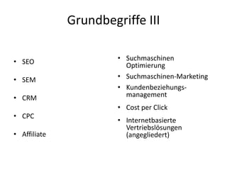 Grundbegriffe III
• SEO
• SEM

• CRM
• CPC
• Affiliate

• Suchmaschinen
Optimierung
• Suchmaschinen-Marketing
• Kundenbeziehungsmanagement
• Cost per Click

• Internetbasierte
Vertriebslösungen
(angegliedert)

 