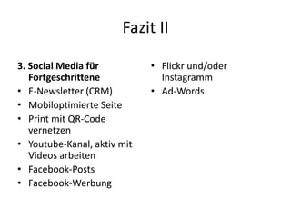 Fazit II
3. Social Media für
Fortgeschrittene
• E-Newsletter (CRM)
• Mobiloptimierte Seite
• Print mit QR-Code
vernetzen
• Youtube-Kanal, aktiv mit
Videos arbeiten
• Facebook-Posts
• Facebook-Werbung

• Flickr und/oder
Instagramm
• Ad-Words

 
