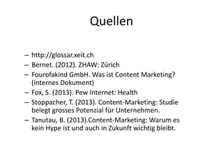 Quellen
– http://glossar.xeit.ch
– Bernet. (2012). ZHAW: Zürich
– Fourofakind GmbH. Was ist Content Marketing?
(internes Dokument)
– Fox, S. (2013). Pew Internet: Health
– Stoppacher, T. (2013). Content-Marketing: Studie
belegt grosses Potenzial für Unternehmen.
– Tanutau, B. (2013).Content-Marketing: Warum es
kein Hype ist und auch in Zukunft wichtig bleibt.

 