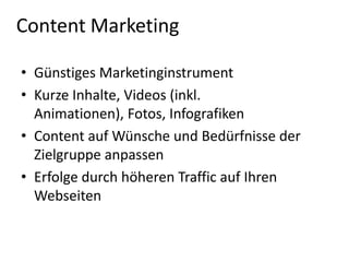 Content Marketing
• Günstiges Marketinginstrument
• Kurze Inhalte, Videos (inkl.
Animationen), Fotos, Infografiken
• Content auf Wünsche und Bedürfnisse der
Zielgruppe anpassen
• Erfolge durch höheren Traffic auf Ihren
Webseiten

 