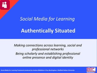 Social Media for Learning
Authentically Situated
Making connections across learning, social and
professional networks
Being scholarly and establishing professional
online presence and digital identity
Social Media for Learning Framework produced by Andrew Middleton & Sue Beckingham, Sheffield Hallam University
 