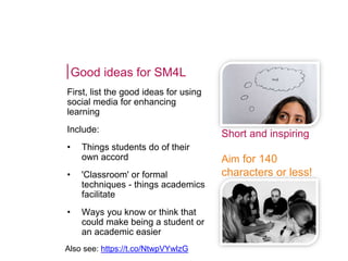 Good ideas for SM4L
First, list the good ideas for using
social media for enhancing
learning
Include:
• Things students do of their
own accord
• 'Classroom' or formal
techniques - things academics
facilitate
• Ways you know or think that
could make being a student or
an academic easier
Short and inspiring
Aim for 140
characters or less!
Also see: https://t.co/NtwpVYwlzG
 