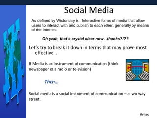Social Media Let’s try to break it down in terms that may prove most effective… If Media is an instrument of communication (think newspaper or a radio or television) Then… Social media is a social instrument of communication – a two way street. As defined by Wictoniary is:  Interactive forms of media that allow users to interact with and publish to each other, generally by means of the Internet. Oh yeah, that’s crystal clear now…thanks?!?? 