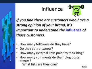 Influence If you find there are customers who have a strong opinion of your brand, it’s important to understand the  influence  of those customers . How many followers do they have? Do they get re-tweets? How many external links point to their blog? How many comments do their blog posts attract? What lists are they one? 
