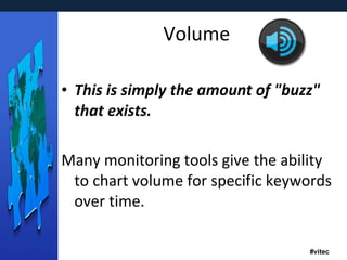 Volume This is simply the amount of "buzz" that exists.  Many monitoring tools give the ability to chart volume for specific keywords over time.  