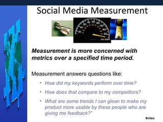 Social Media Measurement Measurement is more concerned with metrics over a specified time period. Measurement answers questions like: How did my keywords perform over time? How does that compare to my competitors? What are some trends I can glean to make my product more usable by these people who are giving me feedback?”   