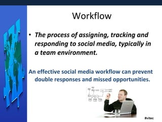 Workflow The process of assigning, tracking and responding to social media, typically in a team environment.  An effective social media workflow can prevent double responses and missed opportunities. 