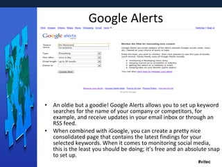 Google Alerts An oldie but a goodie! Google Alerts allows you to set up keyword searches for the name of your company or competitors, for example, and receive updates in your email inbox or through an RSS feed. When combined with iGoogle, you can create a pretty nice consolidated page that contains the latest findings for your selected keywords. When it comes to monitoring social media, this is the least you should be doing; it’s free and an absolute snap to set up. 