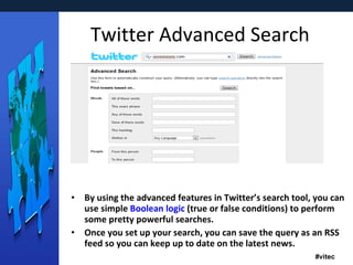 Twitter Advanced Search By using the advanced features in Twitter’s search tool, you can use simple  Boolean logic  (true or false conditions) to perform some pretty powerful searches. Once you set up your search, you can save the query as an RSS feed so you can keep up to date on the latest news. 