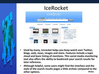IceRocket Used by many, Icerocket helps you keep watch over Twitter, blogs, web, news, images and more. Features include a topic cloud and basic listing of mentions. This social media monitoring tool also offers the ability to bookmark your search results for later reference. Although helpful, some users might find the interface and the style of the search results pages a little archaic compared to the other options. 