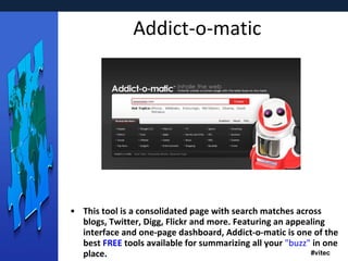 Addict-o-matic This tool is a consolidated page with search matches across blogs, Twitter, Digg, Flickr and more. Featuring an appealing interface and one-page dashboard, Addict-o-matic is one of the best  FREE  tools available for summarizing all your  "buzz"  in one place. 