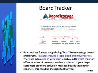BoardTracker Boardtracker focuses on grabbing  "buzz"  from message boards and forums.  Features include a topic cloud and influencer list.  There are ads mixed in with your search results which may turn off some users. A premium version is offered. If your target customers are more active on message boards than other channels, this could be the right tool for you. 