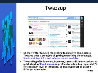 Twazzup Of the Twitter-focused monitoring tools we’ve come across, Twazzup does a great job of getting everything on one page.  Sentiment, top links, and influencers are available . The ranking of influencers, however, seems a little mysterious. A quick check of  Klout  scores  on profiles for a few key topics didn’t reflect a high level of influence, so Twazzup must be using a different calculation. 