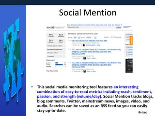 Social Mention This social media monitoring tool features  an interesting combination of easy-to-read metrics including reach, sentiment, passion, and strength (volume/day).  Social Mention tracks blogs, blog comments, Twitter, mainstream news, images, video, and audio. Searches can be saved as an RSS feed so you can easily stay up-to-date. 