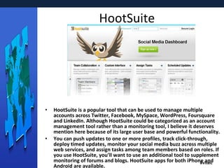 HootSuite HootSuite is a popular tool that can be used to manage multiple accounts across Twitter, Facebook, MySpace, WordPress, Foursquare and LinkedIn. Although HootSuite could be categorized as an account management tool rather than a monitoring tool, I believe it deserves mention here because of its large user base and powerful functionality. You can push updates to one or more profiles, track click-through, deploy timed updates, monitor your social media buzz across multiple web services, and assign tasks among team members based on roles. If you use HootSuite, you’ll want to use an additional tool to supplement monitoring of forums and blogs. HootSuite apps for both iPhone and Android are available. 
