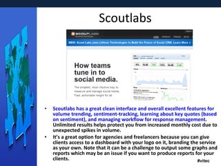 Scoutlabs Scoutlabs has a great clean interface and overall excellent features for volume trending, sentiment-tracking, learning about key quotes (based on sentiment), and managing workflow for response management.  Unlimited results helps protect you from increased monthly cost due to unexpected spikes in volume. It’s a great option for agencies and freelancers because you can give clients access to a dashboard with your logo on it, branding the service as your own. Note that it can be a challenge to output some graphs and reports which may be an issue if you want to produce reports for your clients. 