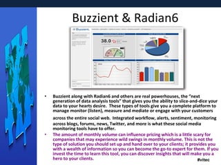 Buzzient & Radian6 Buzzient along with Radian6 and others are real powerhouses, the “next generation of data analysis tools” that gives you the ability to slice-and-dice your data to your hearts desire.  These types of tools give you a complete platform to manage monitor (listen), measure and mediate or engage with your customers across the entire social web.   Integrated workflow, alerts, sentiment, monitoring across blogs, forums, news, Twitter, and more is what these social media monitoring tools have to offer. The amount of monthly volume can influence pricing which is a little scary for companies that may experience wild swings in monthly volume. This is not the type of solution you should set up and hand over to your clients; it provides you with a wealth of information so you can become the go-to expert for them. If you invest the time to learn this tool, you can discover insights that will make you a hero to your clients. 