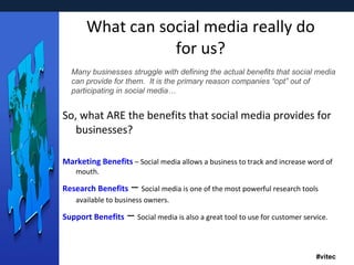 What can social media really do for us? So, what ARE the benefits that social media provides for businesses? Marketing Benefits  – Social media allows a business to track and increase word of mouth.    Research Benefits  –  Social media is one of the most powerful research tools available to business owners.  Support Benefits  –  Social media is also a great tool to use for customer service.  Many businesses struggle with defining the actual benefits that social media can provide for them.  It is the primary reason companies “opt” out of participating in social media… 