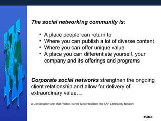 The social networking community   is : A place people can return to  Where you can publish a lot of diverse content  Where you can offer unique value A place you can differentiate yourself, your company and its offerings and programs Corporate social networks  strengthen the ongoing client relationship and allow for delivery of extraordinary value… A Conversation with Mark Yolton, Senior Vice President The SAP Community Network 