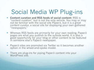 Social Media WP Plug-ins
— Content curation and RSS feeds of social content: RSS is
“content curation” but is not the only vehicle. You may or may
not be familiar with the social site Paper.li, but it is a great
content curator, a social site for displaying your own gathered
“newspapers.”
— Whereas RSS feeds are primarily for your own reading, Paper.li
pages are what you publish to the outside world. It is also a
good opportunity for your blog or other content to be featured
in someone else’s Paper.li newspaper.
— Paper.li sites are promoted via Twitter so it becomes another
option in the wheel-and-spoke model.
— There are plug-ins for piping Paper.li content into your
WordPress site.
 