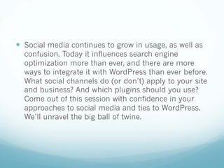 — Social media continues to grow in usage, as well as
confusion. Today it influences search engine
optimization more than ever, and there are more
ways to integrate it with WordPress than ever before.
What social channels do (or don’t) apply to your site
and business? And which plugins should you use?
Come out of this session with confidence in your
approaches to social media and ties to WordPress.
We’ll unravel the big ball of twine.
 