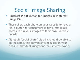 Social Image Sharing
— Pinterest Pin-It Button for Images or Pinterest
Image Pin:
— These allow each photo on your website to have a
Pin-It button for consumers to have immediate
access to pin your images to their own Pinterest
boards.
— Although “social share” plug-ins should be able to
do the same, this conveniently focuses on your
website individual images for the Pinterest world.
 