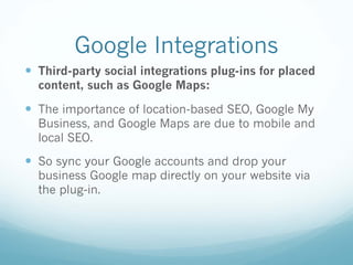 Google Integrations
— Third-party social integrations plug-ins for placed
content, such as Google Maps:
— The importance of location-based SEO, Google My
Business, and Google Maps are due to mobile and
local SEO.
— So sync your Google accounts and drop your
business Google map directly on your website via
the plug-in.
 